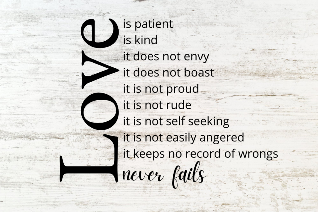 Love is patient, love is kind. It does not envy, it does not boast, it is not proud. It is not rude, it is not self-seeking, it is not easily angered, it keeps no record of wrongs. Love never fails.